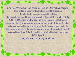 Charles Wysocki was born in 1928 in Detroit Michigan.
             From the time he was a little tot, he always wanted to be an artist.
                    His father Charles Sr. was an immigrant from Poland
 Charles painted his whole life, and up to his death at the age of 73. He died July
    29th, 2002 surrounded by family. It was also his 42nd wedding
anniversary. He will be sorely missed by many, but his artwork will live on. His gallery
   will remain open, and there will be lots of new Charles Wysocki products made. My
father would have wanted it that way. He is survived by his wife (my mother), Elizabeth,
   his three children, David, Millie, Matt, and his two grandchildren Emily, and Jackson
                                       By Matt Wysocki
                      http://www.charleswysocki.com
 