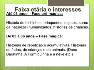 Até 03 anos – Fase pré-mágica:
História de bichinhos, brinquedos, objetos, seres
da natureza (humanizados) histórias de crianças.
De 03 a 06 anos – Fase mágica:
Histórias de repetição e acumulativas. Histórias
de fadas, de crianças e de animais. (Dona
Baratinha, A Formiguinha e a neve etc.)
Faixa etária e interesses
 