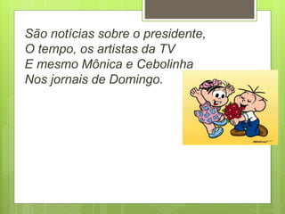 São notícias sobre o presidente,
O tempo, os artistas da TV
E mesmo Mônica e Cebolinha
Nos jornais de Domingo.
 