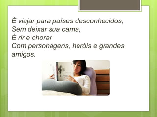 É viajar para países desconhecidos,
Sem deixar sua cama,
É rir e chorar
Com personagens, heróis e grandes
amigos.
 