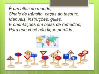 É um atlas do mundo,
Sinais de trânsito, caças ao tesouro,
Manuais, instruções, guias,
E orientações em bulas de remédios,
Para que você não fique perdido.
 