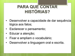 • Desenvolver a capacidade de dar sequência
lógica aos fatos;
• Esclarecer o pensamento;
• Educar a atenção;
• Fixar e ampliam o vocabulário;
• Desenvolver a linguagem oral e escrita.
PARA QUE CONTAR
HISTÓRIAS?
 