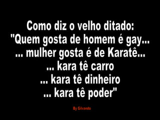 Como diz o velho ditado: "Quem gosta de homem é gay... ... mulher gosta é de Karatê... ... kara tê carro ... kara tê dinheiro ... kara tê poder" By Gilvando 