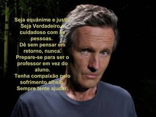 Seja equânime e justo. Seja Verdadeiro e cuidadoso com as pessoas. Dê sem pensar em retorno, nunca. Prepare-se para ser o professor em vez do aluno. Tenha compaixão pelo sofrimento alheio. Sempre tente ajudar.