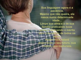 Sua linguagem agora é a paciência. Mesmo que não queira, ela nasce numa determinada idade... Limpe sua alma e a de sua família praticando boas ações e dedicando o mérito para o benefício de todos os seres. Assim você estará preparando o seu futuro, sua velhice, sua madureza.