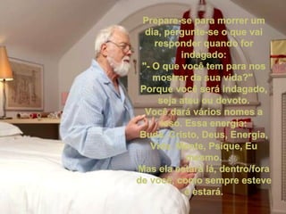 Prepare-se para morrer um dia, pergunte-se o que vai responder quando for indagado: "- O que você tem para nos mostrar da sua vida?" Porque você será indagado, seja ateu ou devoto. Você dará vários nomes a isso. Essa energia: Buda, Cristo, Deus, Energia, Vida, Mente, Psique, Eu mesmo. Mas ela estará lá, dentro/fora de você, como sempre esteve e estará.