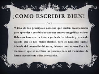 ¡COMO ESCRIBIR BIEN!
 Uno de los principales consejos que suelen recomendarse
para aprender a escribir sin cometer errores ortográficos es leer.
Debemos fomentar la lectura ya desde la infancia y leer todo
aquello que se nos plante delante, pero es necesario fijarse.
Además del contenido del texto, deberás prestar atención a la
manera en que se escriben las palabras para así memorizar de
forma inconsciente miles de vocablos.
 