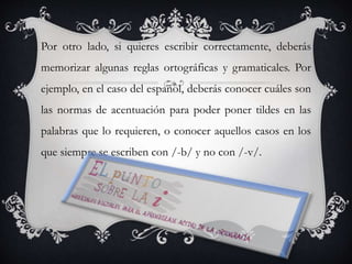 Por otro lado, si quieres escribir correctamente, deberás
memorizar algunas reglas ortográficas y gramaticales. Por
ejemplo, en el caso del español, deberás conocer cuáles son
las normas de acentuación para poder poner tildes en las
palabras que lo requieren, o conocer aquellos casos en los
que siempre se escriben con /-b/ y no con /-v/.
 