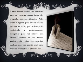  Otra buena manera de practicar
para no cometer tantas faltas de
ortografía son los dictados. Pide
ayuda a alguien para que te lea en
voz alta un texto, que tú deberás ir
escribiendo y posteriormente
corregiréis para ver dónde has
fallado. También es una buena
técnica copiar varias veces aquellas
palabras que has escrito mal para
tratar de recordarlas la próxima vez.
 