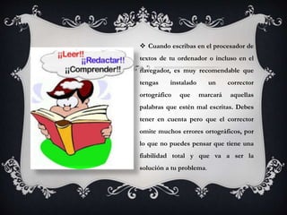  Cuando escribas en el procesador de
textos de tu ordenador o incluso en el
navegador, es muy recomendable que
tengas instalado un corrector
ortográfico que marcará aquellas
palabras que estén mal escritas. Debes
tener en cuenta pero que el corrector
omite muchos errores ortográficos, por
lo que no puedes pensar que tiene una
fiabilidad total y que va a ser la
solución a tu problema.
 