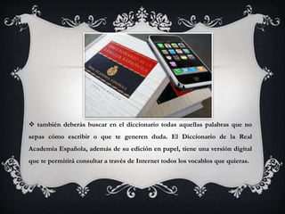  también deberás buscar en el diccionario todas aquellas palabras que no
sepas cómo escribir o que te generen duda. El Diccionario de la Real
Academia Española, además de su edición en papel, tiene una versión digital
que te permitirá consultar a través de Internet todos los vocablos que quieras.
 