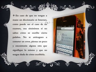  En caso de que no tengas a
mano un diccionario ni Internet,
como puede ser el caso de un
examen, usa sinónimos si no
sabes cómo se escribe cierta
palabra. No te arriesgues a
cometer un error, piensa un poco
y encontrarás alguna otra que
signifique lo mismo y que no
tengas duda de cómo escribirla.
 
