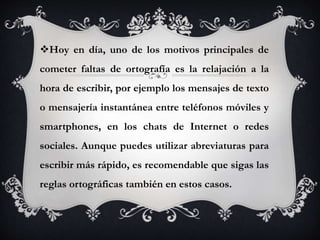 Hoy en día, uno de los motivos principales de
cometer faltas de ortografía es la relajación a la
hora de escribir, por ejemplo los mensajes de texto
o mensajería instantánea entre teléfonos móviles y
smartphones, en los chats de Internet o redes
sociales. Aunque puedes utilizar abreviaturas para
escribir más rápido, es recomendable que sigas las
reglas ortográficas también en estos casos.
 