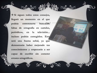  Si sigues todos estos consejos,
llegará un momento en el que
podrás entretenerte buscando
faltas de ortografía en carteles,
periódicos, en la televisión...
incluso podrás corregirlos. Esto
será una buena señal, ya que
demostrarás haber mejorado tus
conocimientos y empezarás a ser
capaz de escribir sin cometer
errores ortográficos.
 