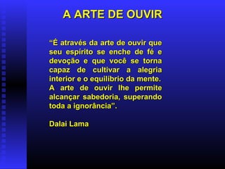 A ARTE DE OUVIR “ É através da arte de ouvir que seu espírito se enche de fé e devoção e que você se torna capaz de cultivar a alegria interior e o equilíbrio da mente. A arte de ouvir lhe permite alcançar sabedoria, superando toda a ignorância”. Dalai Lama 