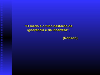 “ O medo é o filho bastardo da ignorância e da incerteza”. (Robson) 