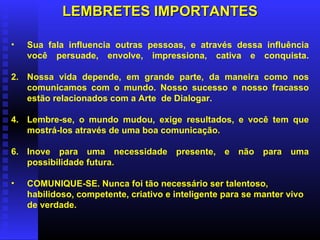 LEMBRETES IMPORTANTES Sua fala influencia outras pessoas, e através dessa influência você persuade, envolve, impressiona, cativa e conquista. Nossa vida depende, em grande parte, da maneira como nos comunicamos com o mundo. Nosso sucesso e nosso fracasso estão relacionados com a Arte  de Dialogar. Lembre-se, o mundo mudou, exige resultados, e você tem que mostrá-los através de uma boa comunicação. Inove para uma necessidade presente, e não para uma possibilidade futura. COMUNIQUE-SE. Nunca foi tão necessário ser talentoso, habilidoso, competente, criativo e inteligente para se manter vivo de verdade.   