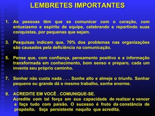 LEMBRETES IMPORTANTES As pessoas têm que se comunicar com o coração, com entusiasmo e espírito de equipe, celebrando e repartindo suas conquistas, por pequenas que sejam. Pesquisas indicam que, 70% dos problemas nas organizações são causados pela deficiência na comunicação. Pense que, com confiança, pensamento positivo e a informação transformada em conhecimento, bom senso e preparo, cada um inventa seu próprio caminho. Sonhar não custa nada . . . Sonhe alto e almeje o triunfo. Sonhar pequeno ou grande dá o mesmo trabalho, sonhe enorme. ACREDITE EM VOCÊ . COMUNIQUE-SE. Acredite  com  tal  força  em  sua  capacidade  de realizar e vencer  e  faça  tudo  com  paixão.  O  sucesso  é  fruto  da constância  de  propósito.  Seja  persistente  naquilo  que acredita.  