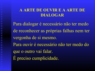 A ARTE DE OUVIR E A ARTE DE DIALOGAR Para dialogar é necessário não ter medo de reconhecer as próprias falhas nem ter vergonha de si mesmo.  Para ouvir é necessário não ter medo do que o outro vai falar. É preciso cumplicidade. 