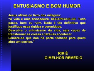 ENTUSIASMO E BOM HUMOR Jesus afirma no livro dos milagres: “ A vida é uma brincadeira, DESAPEGUE-SE. Tudo passa, bom ou ruim. Nada é tão definitivo que justifique essa rigidez e serenidade. Descubra o entusiasmo da vida, seja capaz de transformar as coisas e fazê-las acontecer. Lembre-se que não há porta fechada para quem abre um sorriso.” RIR É  O MELHOR REMÉDIO 