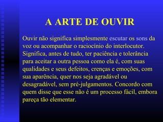 A ARTE DE OUVIR Ouvir não significa simplesmente  escutar  os  sons  da voz ou acompanhar o raciocínio do interlocutor.  Significa, antes de tudo, ter paciência e tolerância para aceitar a outra pessoa como ela é, com suas qualidades e seus defeitos, crenças e emoções, com sua aparência, quer nos seja agradável ou desagradável, sem pré-julgamentos. Concordo com quem disse que esse não é um processo fácil, embora pareça tão elementar. 