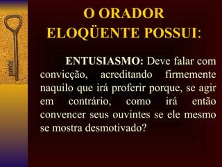 O ORADOR  ELOQÜENTE POSSUI : ENTUSIASMO:  Deve falar com convicção, acreditando firmemente naquilo que irá proferir porque, se agir em contrário, como irá então convencer seus ouvintes se ele mesmo se mostra desmotivado? 