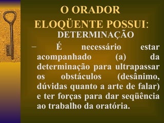 O ORADOR  ELOQÜENTE POSSUI : DETERMINAÇÃO É necessário estar acompanhado (a) da determinação para ultrapassar os obstáculos (desânimo, dúvidas quanto a arte de falar) e ter forças para dar seqüência ao trabalho da oratória. 