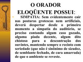 O ORADOR  ELOQÜENTE POSSUI :        SIMPATIA: Sem evidentemente cair nas posturas grotescas nem artificiais, deverá despertar desde o primeiro momento a simpatia do auditório, se preciso contando algum caso gozado, alguma piada decente, algum dito chistoso para a descontração dos ouvintes, mantendo sempre o recinto com seriedade (que não é sinônimo de sizudez, de semblante fechado, de cara amarrada) de que o ambiente se reveste. 