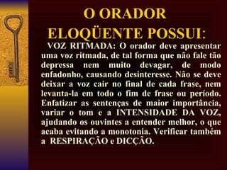 O ORADOR  ELOQÜENTE POSSUI :        VOZ RITMADA: O orador deve apresentar uma voz ritmada, de tal forma que não fale tão depressa nem muito devagar, de modo enfadonho, causando desinteresse. Não se deve deixar a voz cair no final de cada frase, nem levanta-la em todo o fim de frase ou período. Enfatizar as sentenças de maior importância, variar o tom e a INTENSIDADE DA VOZ, ajudando os ouvintes a entender melhor, o que acaba evitando a monotonia. Verificar também a  RESPIRAÇÃO e DICÇÃO. 