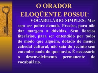 O ORADOR  ELOQÜENTE POSSUI : VOCABULÁRIO SIMPLES: Mas sem ser pobre demais. Preciso, para não dar margem a dúvidas. Sem floreios literários, para ser entendido por todos de modo que alguém, dotado de menor cabedal cultural, não saia do recinto sem entender nada do que ouviu. É necessário o desenvolvimento permanente do vocabulário. 