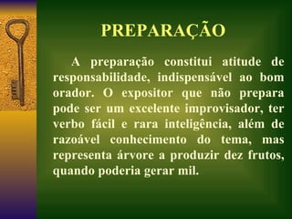 PREPARAÇÃO A preparação constitui atitude de responsabilidade, indispensável ao bom orador. O expositor que não prepara pode ser um excelente improvisador, ter verbo fácil e rara inteligência, além de razoável conhecimento do tema, mas representa árvore a produzir dez frutos, quando poderia gerar mil.  