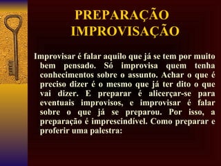 PREPARAÇÃO   IMPROVISAÇÃO Improvisar é falar aquilo que já se tem por muito bem pensado. Só improvisa quem tenha conhecimentos sobre o assunto. Achar o que é preciso dizer é o mesmo que já ter dito o que vai dizer. E preparar é alicerçar-se para eventuais improvisos, e improvisar é falar sobre o que já se preparou. Por isso, a preparação é imprescindível. Como preparar e proferir uma palestra:   