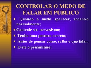 CONTROLAR O MEDO DE FALAR EM PÚBLICO Quando o medo aparecer, encare-o normalmente;  Controle seu nervosismo;  Tenha uma postura correta;  Antes de pensar como, saiba o que falar;  Evite o pessimismo; 
