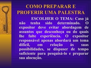 COMO PREPARAR E PROFERIR UMA PALESTRA ESCOLHER O TEMA: Caso já não tenha sido determinado. O expositor deve evitar abordagem de assuntos que desconheça ou do quais lhe falte experiência. O expositor responsável apenas abordará um tema difícil, em relação às suas possibilidades, se dispuser de tempo suficiente para pesquisá-lo e preparar sua alocução. 