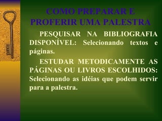 COMO PREPARAR E PROFERIR UMA PALESTRA PESQUISAR NA BIBLIOGRAFIA DISPONÍVEL: Selecionando textos e páginas. ESTUDAR METODICAMENTE AS PÁGINAS OU LIVROS ESCOLHIDOS: Selecionando as idéias que podem servir para a palestra. 