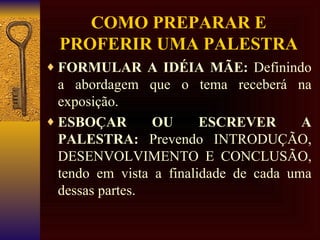 COMO PREPARAR E PROFERIR UMA PALESTRA FORMULAR A IDÉIA MÃE:  Definindo a abordagem que o tema receberá na exposição. ESBOÇAR OU ESCREVER A PALESTRA:  Prevendo INTRODUÇÃO, DESENVOLVIMENTO E CONCLUSÃO, tendo em vista a finalidade de cada uma dessas partes. 