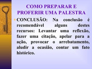 COMO PREPARAR E PROFERIR UMA PALESTRA CONCLUSÃO: Na conclusão é recomendável alguns destes recursos: Levantar uma reflexão, fazer uma citação, apelar para a ação, provocar o arrebatamento, aludir a ocasião, contar um fato histórico. 