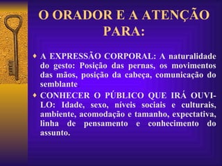 O ORADOR E A ATENÇÃO PARA: A EXPRESSÃO CORPORAL: A naturalidade do gesto: Posição das pernas, os movimentos das mãos, posição da cabeça, comunicação do semblante .  CONHECER O PÚBLICO QUE IRÁ OUVI-LO: Idade, sexo, níveis sociais e culturais, ambiente, acomodação e tamanho, expectativa, linha de pensamento e conhecimento do assunto. 