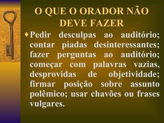 O QUE O ORADOR NÃO DEVE FAZER Pedir desculpas ao auditório; contar piadas desinteressantes; fazer perguntas ao auditório; começar com palavras vazias, desprovidas de objetividade; firmar posição sobre assunto polêmico; usar chavões ou frases vulgares.   