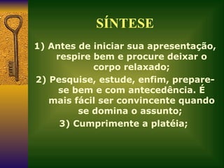 SÍNTESE 1) Antes de iniciar sua apresentação, respire bem e procure deixar o corpo relaxado; 2) Pesquise, estude, enfim, prepare-se bem e com antecedência. É mais fácil ser convincente quando se domina o assunto;  3) Cumprimente a platéia;  