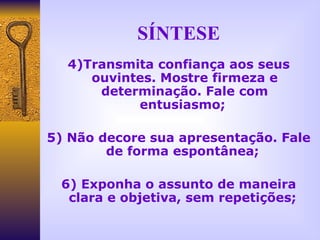 SÍNTESE 4)Transmita confiança aos seus ouvintes. Mostre firmeza e determinação. Fale com entusiasmo;  5) Não decore sua apresentação. Fale de forma espontânea;  6) Exponha o assunto de maneira clara e objetiva, sem repetições;  