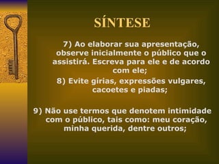 SÍNTESE 7) Ao elaborar sua apresentação, observe inicialmente o público que o assistirá. Escreva para ele e de acordo com ele;  8) Evite gírias, expressões vulgares, cacoetes e piadas;  9) Não use termos que denotem intimidade com o público, tais como: meu coração, minha querida, dentre outros;  