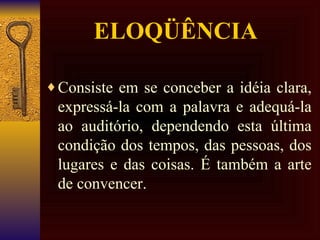 ELOQÜÊNCIA  Consiste em se conceber a idéia clara, expressá-la com a palavra e adequá-la ao auditório, dependendo esta última condição dos tempos, das pessoas, dos lugares e das coisas. É também a arte de convencer.  