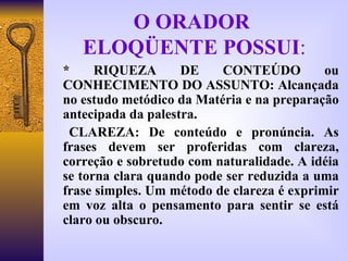 O ORADOR  ELOQÜENTE POSSUI : * RIQUEZA DE CONTEÚDO ou CONHECIMENTO DO ASSUNTO: Alcançada no estudo metódico da Matéria e na preparação antecipada da palestra. CLAREZA:   De conteúdo e pronúncia. As frases devem ser proferidas com clareza, correção e sobretudo com naturalidade. A idéia se torna clara quando pode ser reduzida a uma frase simples. Um método de clareza é exprimir em voz alta o pensamento para sentir se está claro ou obscuro. 