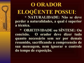O ORADOR  ELOQÜENTE POSSUI : *  NATURALIDADE: Não se deve perder a naturalidades, a qual é superior a técnica.   *  OBJETIVIDADE ou SÍNTESE: Ou concisão.  O orador deve dizer tudo quanto necessário sem ser por demais resumido, sacrificando a compreensão de sua mensagem, nem ignorar o controle do tempo de exposição.  