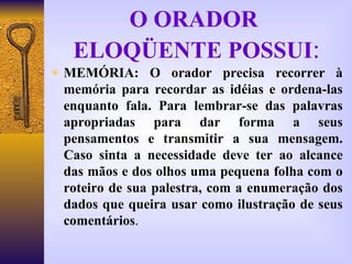 O ORADOR  ELOQÜENTE POSSUI : MEMÓRIA: O orador precisa recorrer à memória para recordar as idéias e ordena-las enquanto fala. Para lembrar-se das palavras apropriadas para dar forma a seus pensamentos e transmitir a sua mensagem. Caso sinta a necessidade deve ter ao alcance das mãos e dos olhos uma pequena folha com o roteiro de sua palestra, com a enumeração dos dados que queira usar como ilustração de seus comentários . 
