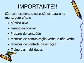 IMPORTANTE!!
.
São conhecimentos necessários para uma
mensagem eficaz:
• público-alvo
• Tempo disponível
• Preparo do conteúdo
• técnicas de comunicação verbal e não-verbal
• técnicas de controle da emoção
• Treino das habilidades
 