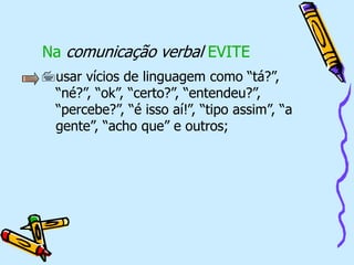 Na comunicação verbal EVITE
usar vícios de linguagem como “tá?”,
“né?”, “ok”, “certo?”, “entendeu?”,
“percebe?”, “é isso aí!”, “tipo assim”, “a
gente”, “acho que” e outros;
 