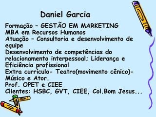 Formação – GESTÃO EM MARKETING
MBA em Recursos Humanos
Atuação – Consultoria e desenvolvimento de
equipe
Desenvolvimento de competências do
relacionamento interpessoal; Liderança e
Eficiência profissional
Extra currículo- Teatro(movimento cênico)-
Músico e Ator.
Prof. OPET e CIEE
Clientes: HSBC, GVT, CIEE, Col.Bom Jesus...
Daniel Garcia
 