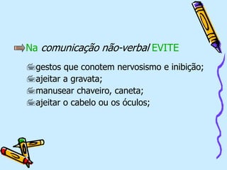 Na comunicação não-verbal EVITE
gestos que conotem nervosismo e inibição;
ajeitar a gravata;
manusear chaveiro, caneta;
ajeitar o cabelo ou os óculos;
 